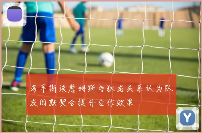 考辛斯谈詹姆斯与狄龙关系认为队友间默契会提升合作效果
