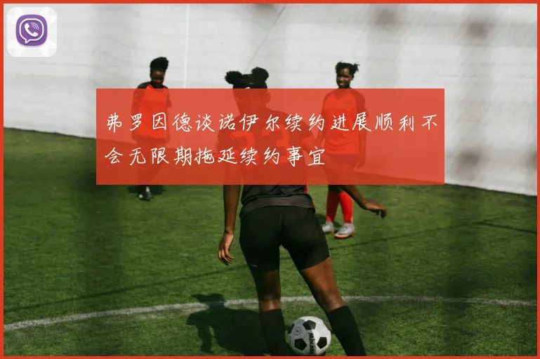 弗罗因德谈诺伊尔续约进展顺利不会无限期拖延续约事宜