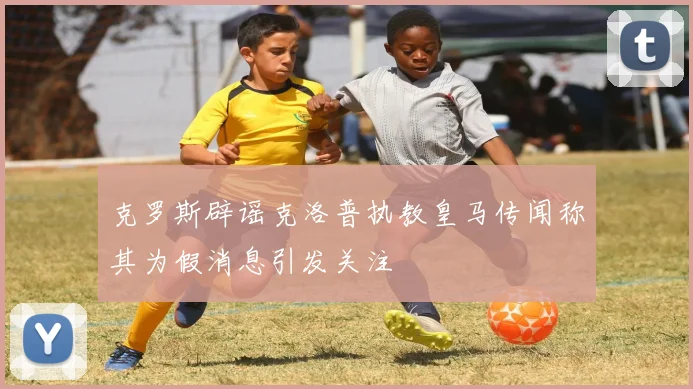 克罗斯辟谣克洛普执教皇马传闻称其为假消息引发关注