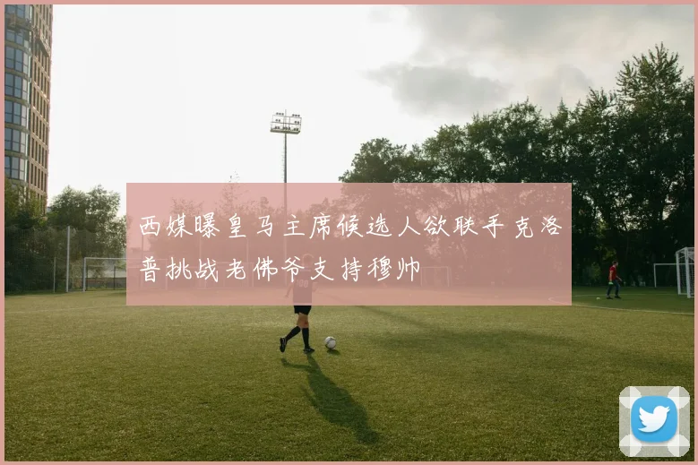 西媒曝皇马主席候选人欲联手克洛普挑战老佛爷支持穆帅