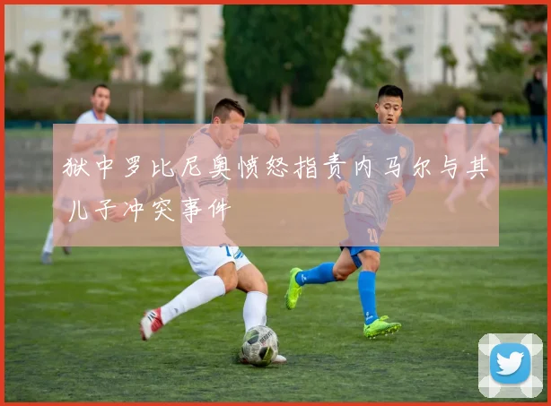 狱中罗比尼奥愤怒指责内马尔与其儿子冲突事件